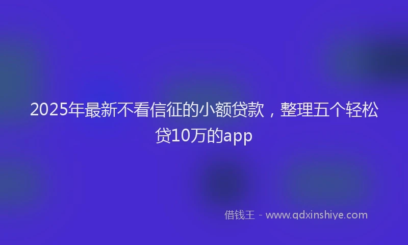 2025年最新不看信征的小额贷款，整理五个轻松贷10万的app