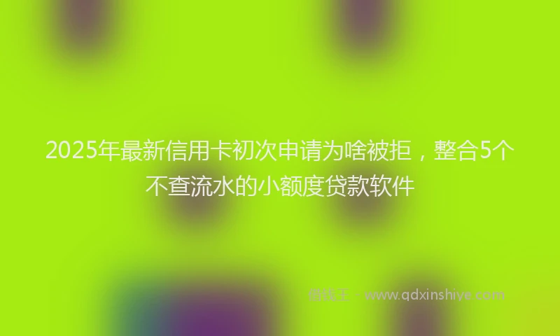 2025年最新信用卡初次申请为啥被拒，整合5个不查流水的小额度贷款软件