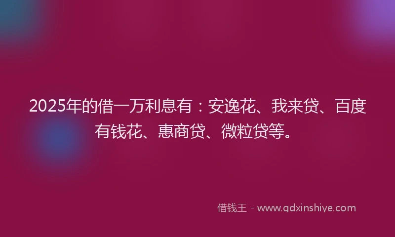 2025年的借一万利息有：安逸花、我来贷、百度有钱花、惠商贷、微粒贷等。