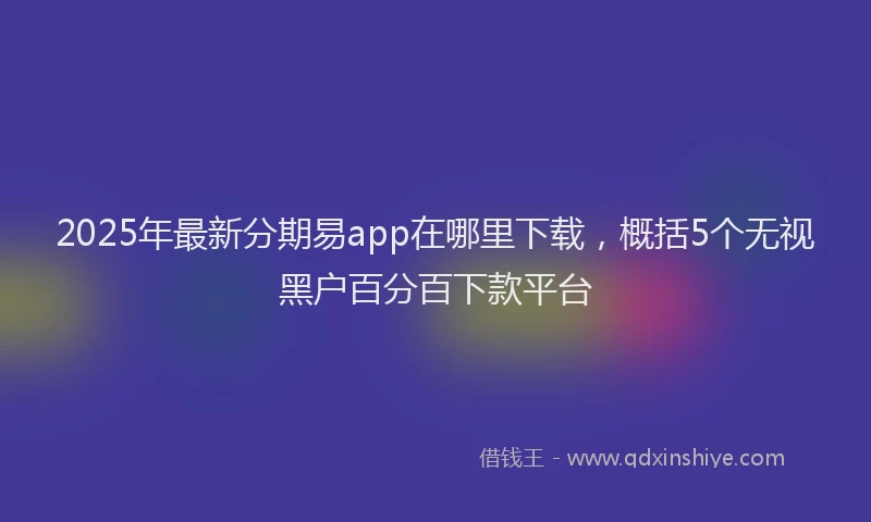 2025年最新分期易app在哪里下载，概括5个无视黑户百分百下款平台