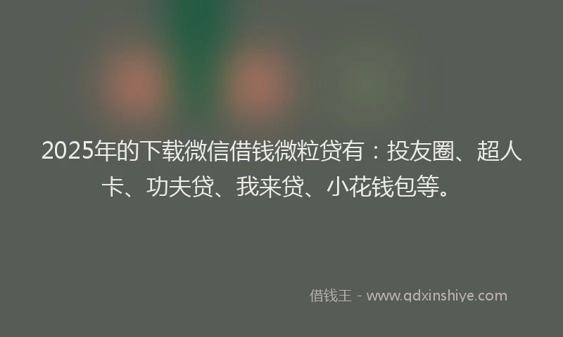 2025年的下载微信借钱微粒贷有：投友圈、超人卡、功夫贷、我来贷、小花钱包等。