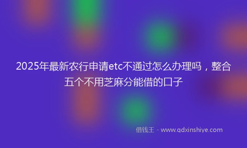 2025年最新农行申请etc不通过怎么办理吗，整合五个不用芝麻分能借的口子