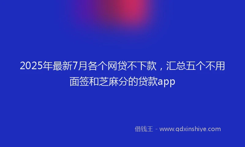 2025年最新7月各个网贷不下款，汇总五个不用面签和芝麻分的贷款app
