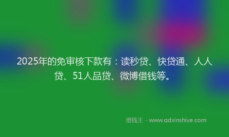 2025年的免审核下款有：读秒贷、快贷通、人人贷、51人品贷、微博借钱等。
