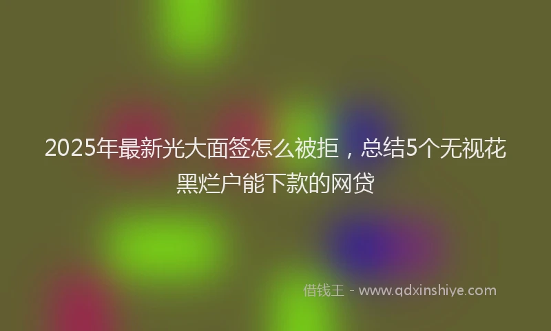 2025年最新光大面签怎么被拒，总结5个无视花黑烂户能下款的网贷