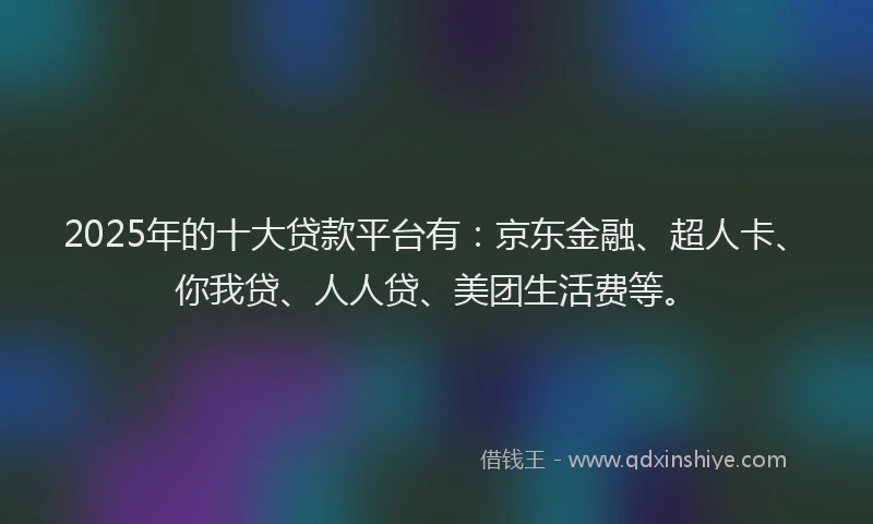 2025年的十大贷款平台有：京东金融、超人卡、你我贷、人人贷、美团生活费等。
