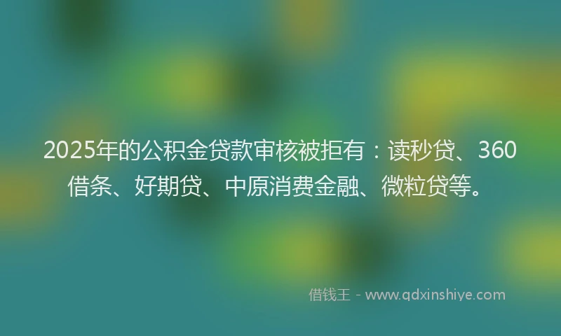 2025年的公积金贷款审核被拒有：读秒贷、360借条、好期贷、中原消费金融、微粒贷等。