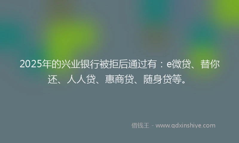 2025年的兴业银行被拒后通过有：e微贷、替你还、人人贷、惠商贷、随身贷等。