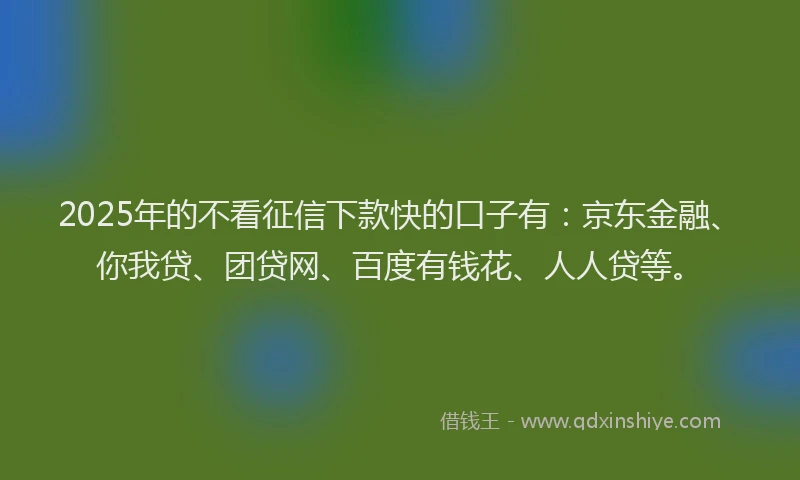 2025年的不看征信下款快的口子有：京东金融、你我贷、团贷网、百度有钱花、人人贷等。