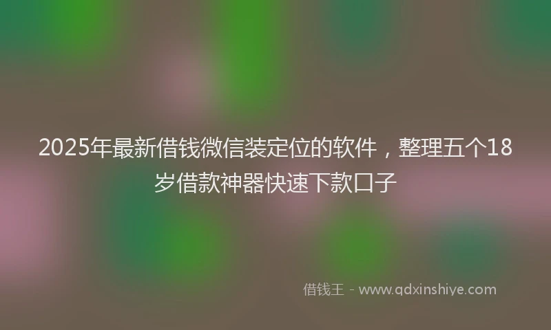 2025年最新借钱微信装定位的软件，整理五个18岁借款神器快速下款口子
