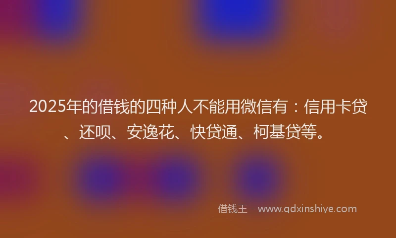 2025年的借钱的四种人不能用微信有：信用卡贷、还呗、安逸花、快贷通、柯基贷等。