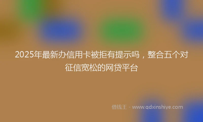 2025年最新办信用卡被拒有提示吗，整合五个对征信宽松的网贷平台