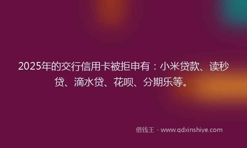 2025年的交行信用卡被拒申有：小米贷款、读秒贷、滴水贷、花呗、分期乐等。