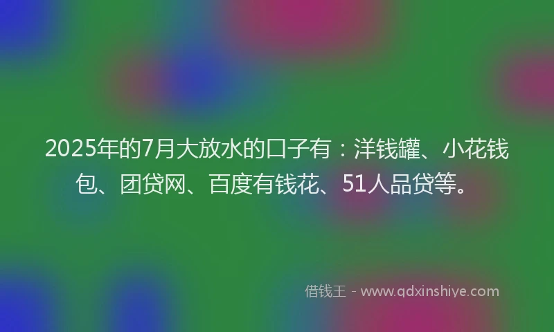 2025年的7月大放水的口子有：洋钱罐、小花钱包、团贷网、百度有钱花、51人品贷等。