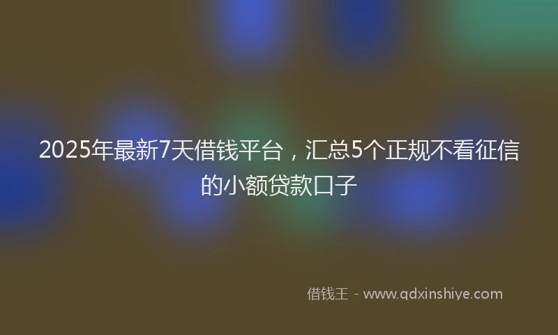 2025年最新7天借钱平台，汇总5个正规不看征信的小额贷款口子