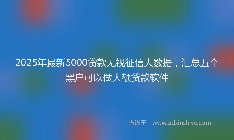 2025年最新5000贷款无视征信大数据，汇总五个黑户可以做大额贷款软件