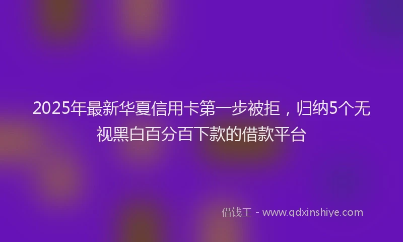2025年最新华夏信用卡第一步被拒，归纳5个无视黑白百分百下款的借款平台