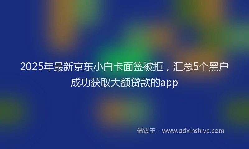 2025年最新京东小白卡面签被拒，汇总5个黑户成功获取大额贷款的app