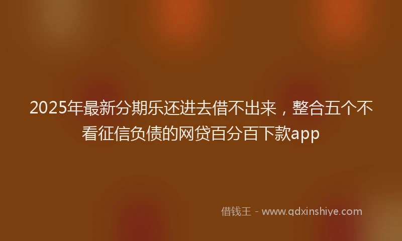 2025年最新分期乐还进去借不出来，整合五个不看征信负债的网贷百分百下款app