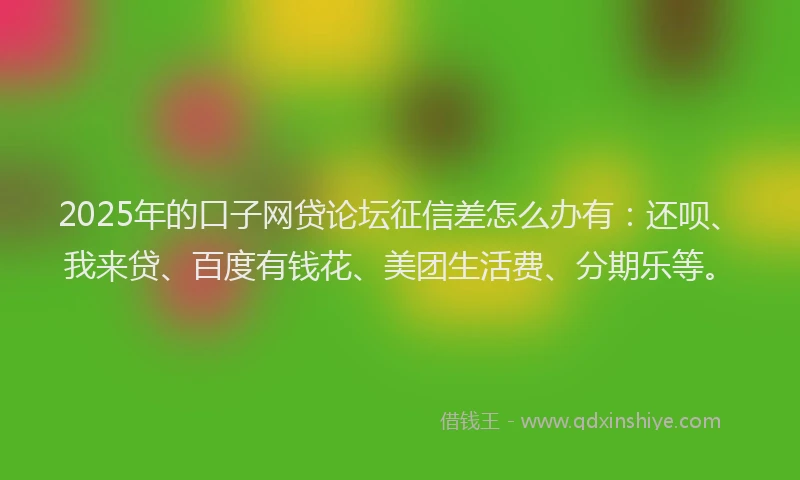 2025年的口子网贷论坛征信差怎么办有：还呗、我来贷、百度有钱花、美团生活费、分期乐等。