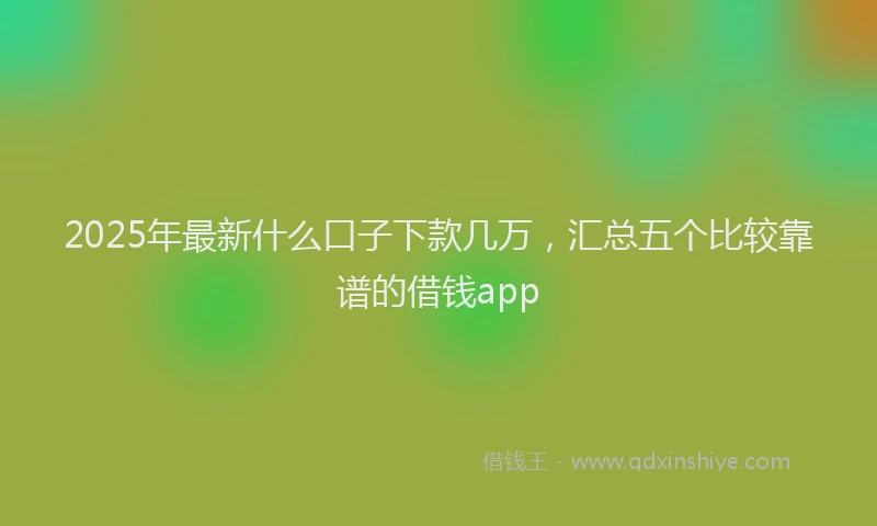 2025年最新什么口子下款几万，汇总五个比较靠谱的借钱app