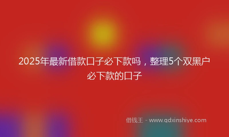 2025年最新借款口子必下款吗，整理5个双黑户必下款的口子