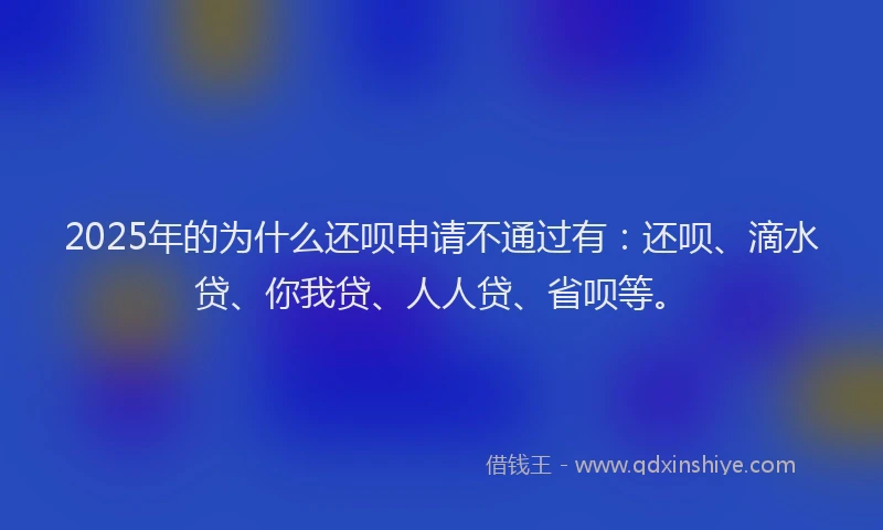 2025年的为什么还呗申请不通过有：还呗、滴水贷、你我贷、人人贷、省呗等。