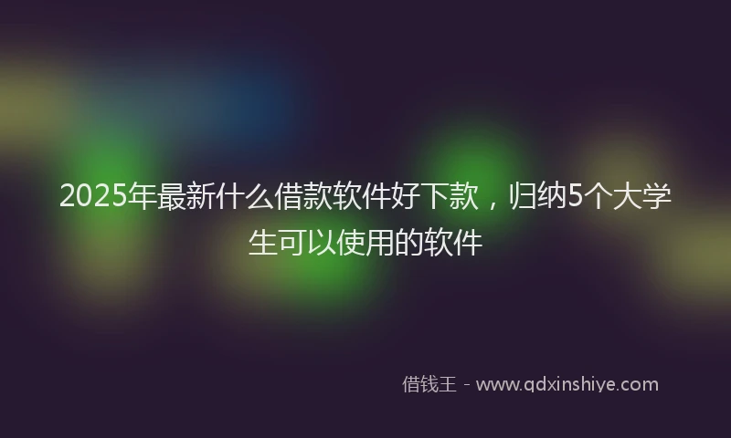 2025年最新什么借款软件好下款，归纳5个大学生可以使用的软件