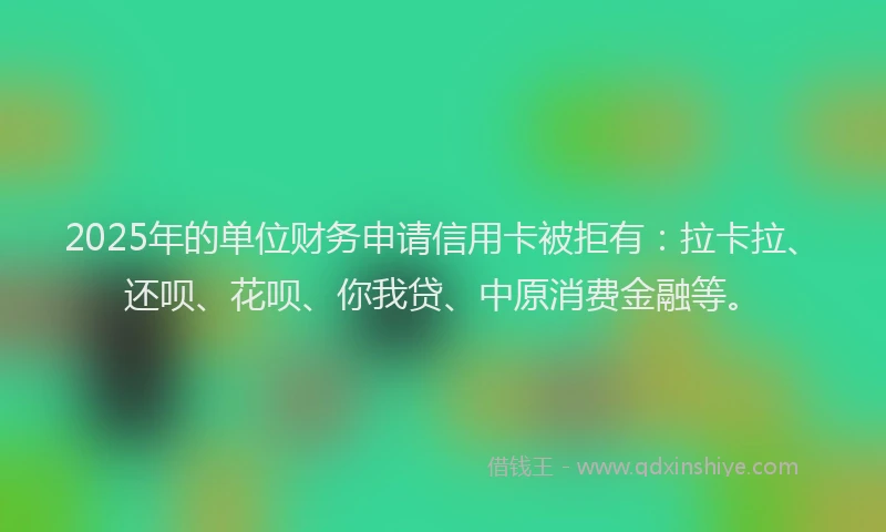 2025年的单位财务申请信用卡被拒有：拉卡拉、还呗、花呗、你我贷、中原消费金融等。