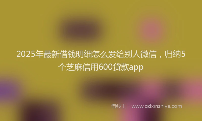 2025年最新借钱明细怎么发给别人微信，归纳5个芝麻信用600贷款app