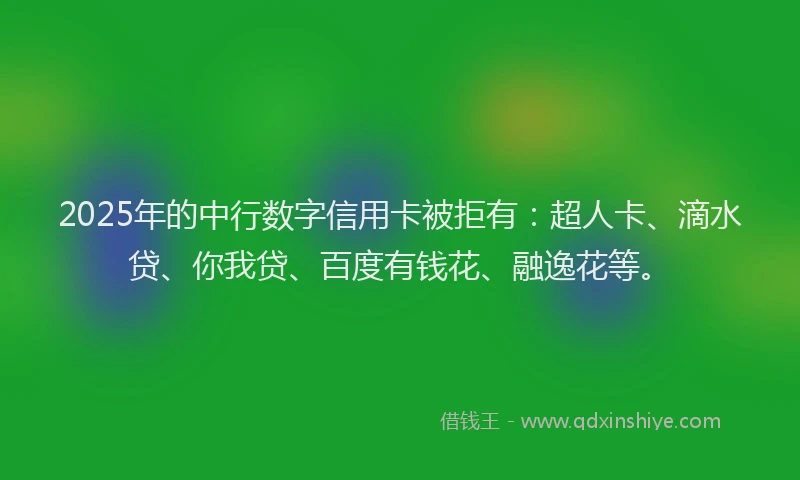2025年的中行数字信用卡被拒有：超人卡、滴水贷、你我贷、百度有钱花、融逸花等。