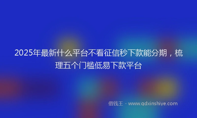 2025年最新什么平台不看征信秒下款能分期，梳理五个门槛低易下款平台