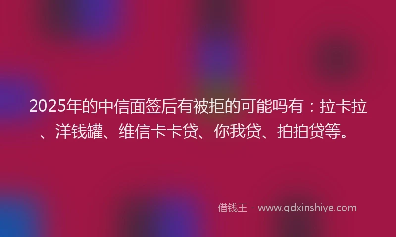 2025年的中信面签后有被拒的可能吗有：拉卡拉、洋钱罐、维信卡卡贷、你我贷、拍拍贷等。