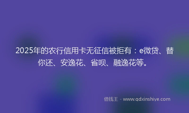 2025年的农行信用卡无征信被拒有：e微贷、替你还、安逸花、省呗、融逸花等。