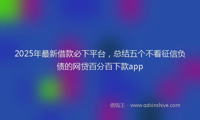 2025年最新借款必下平台，总结五个不看征信负债的网贷百分百下款app
