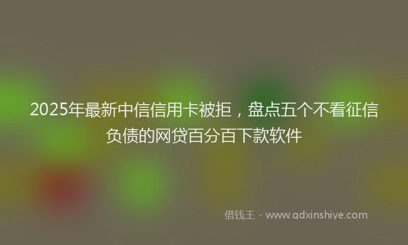 2025年最新中信信用卡被拒，盘点五个不看征信负债的网贷百分百下款软件