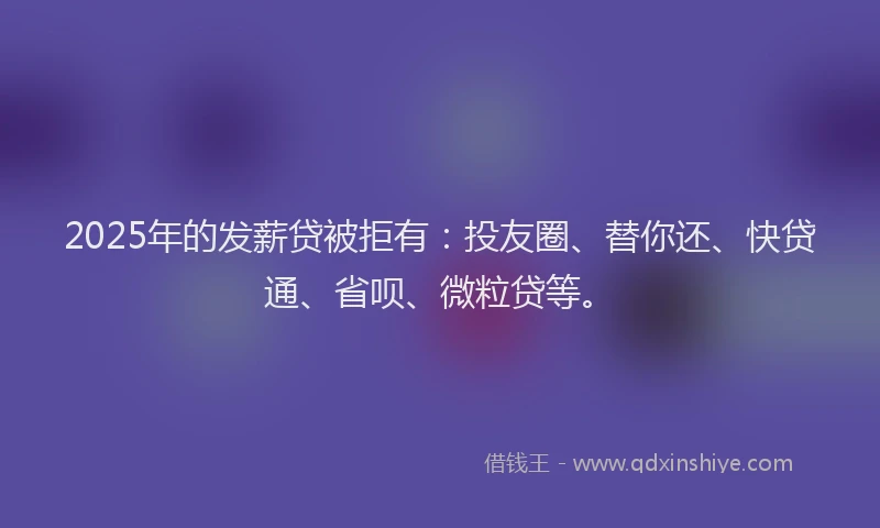 2025年的发薪贷被拒有：投友圈、替你还、快贷通、省呗、微粒贷等。