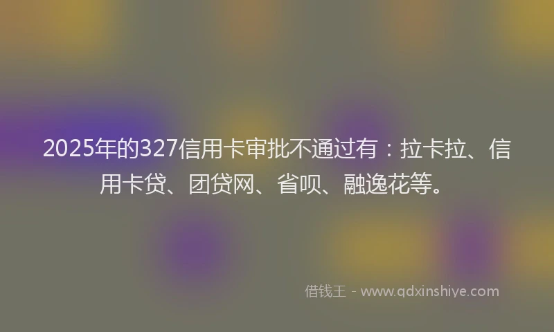 2025年的327信用卡审批不通过有：拉卡拉、信用卡贷、团贷网、省呗、融逸花等。