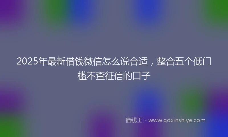 2025年最新借钱微信怎么说合适，整合五个低门槛不查征信的口子