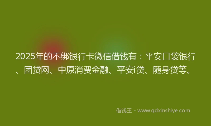 2025年的不绑银行卡微信借钱有：平安口袋银行、团贷网、中原消费金融、平安i贷、随身贷等。