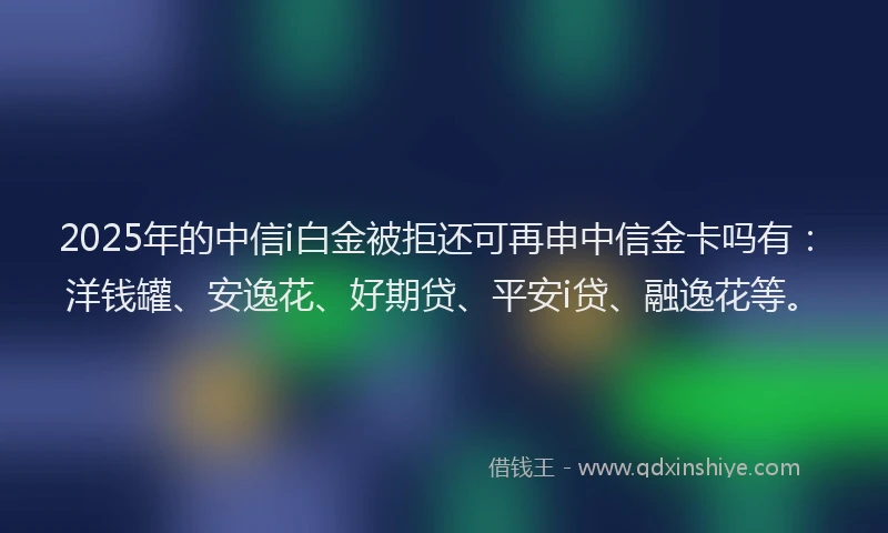 2025年的中信i白金被拒还可再申中信金卡吗有：洋钱罐、安逸花、好期贷、平安i贷、融逸花等。
