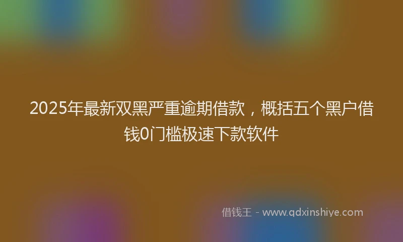 2025年最新双黑严重逾期借款，概括五个黑户借钱0门槛极速下款软件