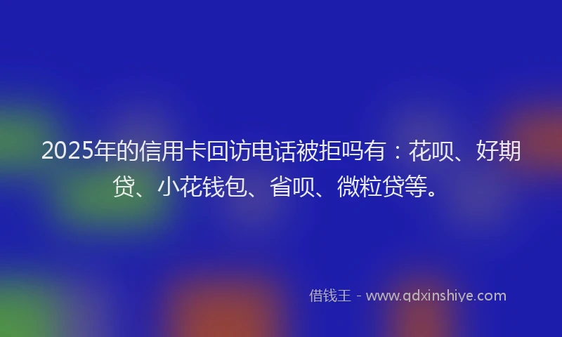 2025年的信用卡回访电话被拒吗有：花呗、好期贷、小花钱包、省呗、微粒贷等。