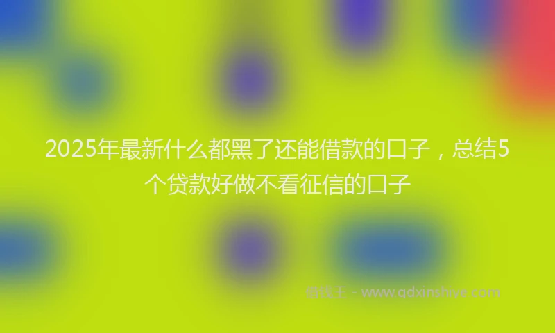2025年最新什么都黑了还能借款的口子，总结5个贷款好做不看征信的口子