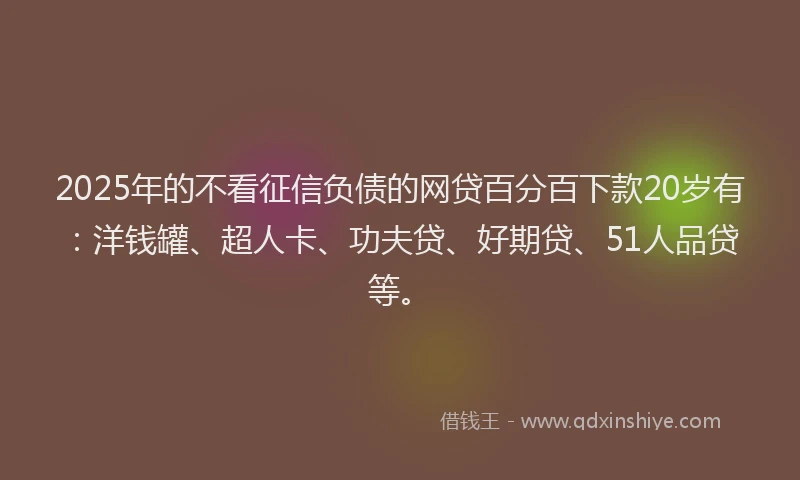 2025年的不看征信负债的网贷百分百下款20岁有：洋钱罐、超人卡、功夫贷、好期贷、51人品贷等。