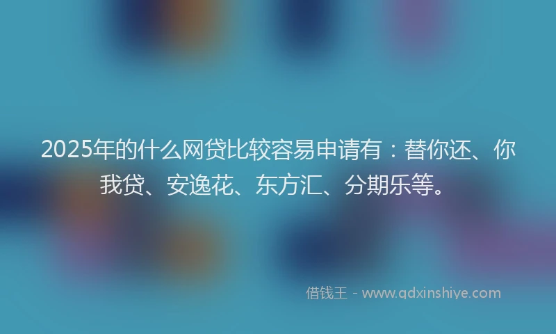 2025年的什么网贷比较容易申请有：替你还、你我贷、安逸花、东方汇、分期乐等。