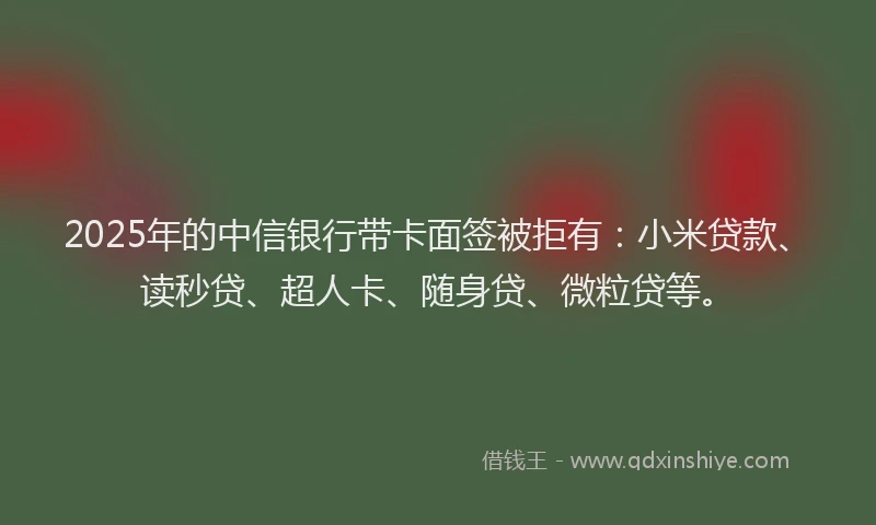 2025年的中信银行带卡面签被拒有：小米贷款、读秒贷、超人卡、随身贷、微粒贷等。