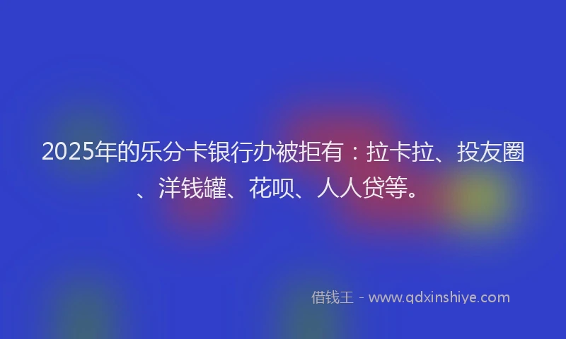 2025年的乐分卡银行办被拒有：拉卡拉、投友圈、洋钱罐、花呗、人人贷等。