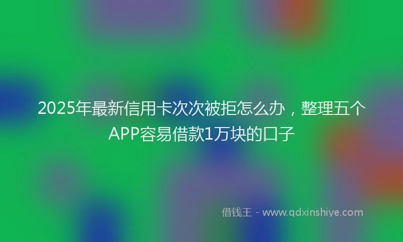 2025年最新信用卡次次被拒怎么办，整理五个APP容易借款1万块的口子