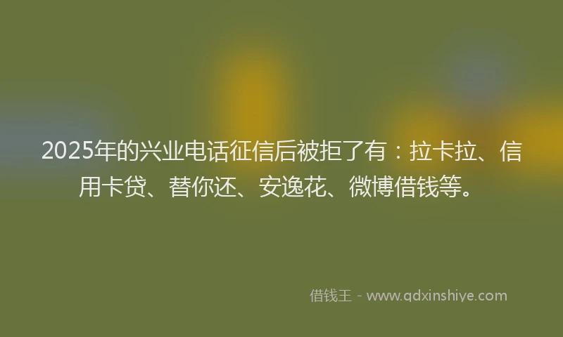 2025年的兴业电话征信后被拒了有：拉卡拉、信用卡贷、替你还、安逸花、微博借钱等。
